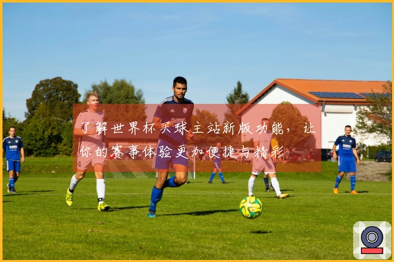 了解世界杯买球主站新版功能，让你的赛事体验更加便捷与精彩