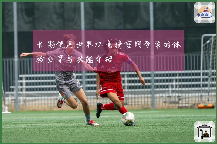 长期使用世界杯竞猜官网登录的体验分享与功能介绍