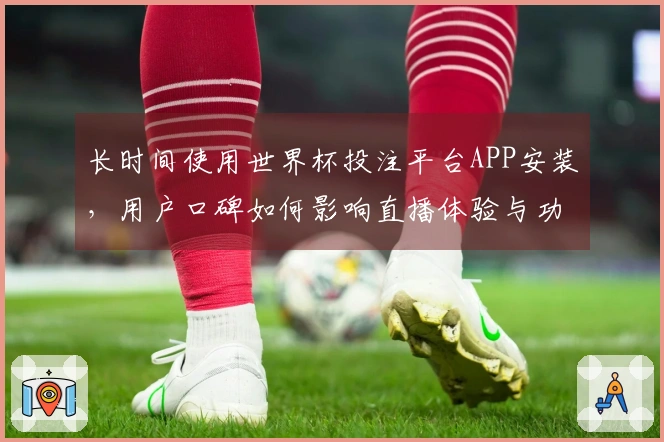 长时间使用世界杯投注平台APP安装，用户口碑如何影响直播体验与功能选择