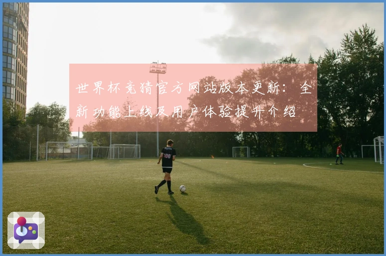 世界杯竞猜官方网站版本更新：全新功能上线及用户体验提升介绍